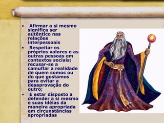 • Afirmar a si mesmo
significa ser
autêntico nas
relações
interpessoais
• Respeitar os
próprios valores e as
outras pessoas em
contextos sociais;
recusar-se a
camuflar a realidade
de quem somos ou
do que gostamos
para evitar a
desaprovação do
outro;
• É estar disposto a
defender a si mesmo
e suas idéias da
maneira apropriada
em circunstâncias
apropriadas
 