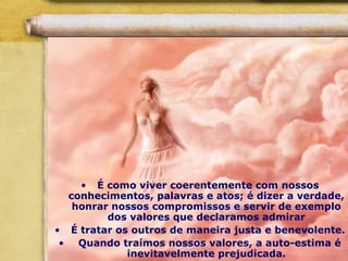 • É como viver coerentemente com nossos
conhecimentos, palavras e atos; é dizer a verdade,
honrar nossos compromissos e servir de exemplo
dos valores que declaramos admirar
• É tratar os outros de maneira justa e benevolente.
• Quando traímos nossos valores, a auto-estima é
inevitavelmente prejudicada.
 