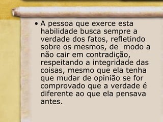 • A pessoa que exerce esta
habilidade busca sempre a
verdade dos fatos, refletindo
sobre os mesmos, de modo a
não cair em contradição,
respeitando a integridade das
coisas, mesmo que ela tenha
que mudar de opinião se for
comprovado que a verdade é
diferente ao que ela pensava
antes.
 