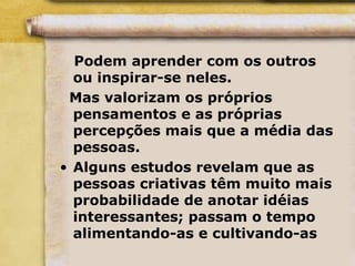 Podem aprender com os outros
ou inspirar-se neles.
Mas valorizam os próprios
pensamentos e as próprias
percepções mais que a média das
pessoas.
• Alguns estudos revelam que as
pessoas criativas têm muito mais
probabilidade de anotar idéias
interessantes; passam o tempo
alimentando-as e cultivando-as
 