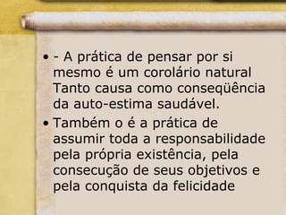 • - A prática de pensar por si
mesmo é um corolário natural
Tanto causa como conseqüência
da auto-estima saudável.
• Também o é a prática de
assumir toda a responsabilidade
pela própria existência, pela
consecução de seus objetivos e
pela conquista da felicidade
 