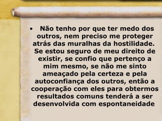 • Não tenho por que ter medo dos
outros, nem preciso me proteger
atrás das muralhas da hostilidade.
Se estou seguro de meu direito de
existir, se confio que pertenço a
mim mesmo, se não me sinto
ameaçado pela certeza e pela
autoconfiança dos outros, então a
cooperação com eles para obtermos
resultados comuns tenderá a ser
desenvolvida com espontaneidade
 