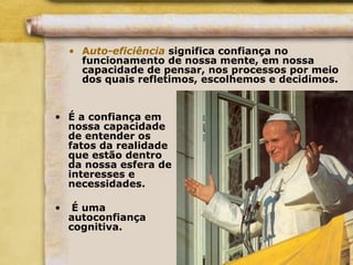 • Auto-eficiência significa confiança no
funcionamento de nossa mente, em nossa
capacidade de pensar, nos processos por meio
dos quais refletimos, escolhemos e decidimos.
• É a confiança em
nossa capacidade
de entender os
fatos da realidade
que estão dentro
da nossa esfera de
interesses e
necessidades.
• É uma
autoconfiança
cognitiva.
 