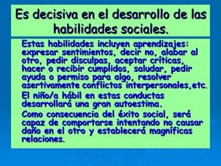 Es decisiva en el desarrollo de las habilidades sociales. Estas habilidades incluyen aprendizajes: expresar sentimientos, decir no, alabar al otro, pedir disculpas, aceptar críticas, hacer o recibir cumplidos, saludar, pedir ayuda o permiso para algo, resolver asertivamente   conflictos interpersonales,etc . El niño/a hábil en estas conductas desarrollará una gran autoestima. Como consecuencia del éxito social, será capaz de comportarse intentando no causar daño en el otro y establecerá magníficas relaciones . 