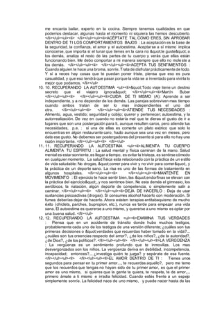 me encanta bailar, experto en la cocina. Siempre tenemos cualidades en que
podemos destacar, algunas hasta el momento ni siquiera las hemos descubierto.
</li></ul><ul><li> </li></ul><ul><li>ACÉPTATE TAL COMO ERES, SIN APROBAR
DENTRO DE TI LOS COMPORTAMIENTOS BAJOS : La aceptación es la base de
la seguridad, la confianza, el amor y el autoestima. Aceptarse a sí mismo implica
conocerse, que importa si el lunar que tienes en la cara no "le guste" a
los demás, analiza el resto de las partes de tu cuerpo y verás que ellas están
funcionando bien. Me debo comportar a mi manera siempre que ello no moleste a
los demás. </li></ul><ul><li> </li></ul><ul><li>ACEPTA TUS SENTIMIENTOS :
Cuando alguien te hace una broma, sonríe.Trata de disfrutar prácticamente de todo.
Y si a veces hay cosas que te puedan poner triste, piensa que eso es pura
casualidad, y que eso tendrá que pasar porque la vida se a inventado para vivirla lo
mejor que podamos. </li></ul>
10. 10. RECUPERANDO LA AUTOESTIMA <ul><li>"Todo viaje tiene un destino
secreto que el viajero ignora" </li></ul><ul><li>Martín Buber
</li></ul><ul><li> </li></ul><ul><li>CUIDA DE TI MISMO (A): Aprende a ser
independiente, y a no depender de los demás. Las parejas sobreviven mas tiempo
cuando ambos tratan de ser lo mas independientes el uno del
otro. </li></ul><ul><li> </li></ul><ul><li>ATIENDE TUS NECESIDADES :
Alimento, agua, vestido; seguridad y cobijo; querer y pertenecer; autoestima, y la
autorrealización. De vez en cuando no estaría mal que te dieras el gusto de ir a
lugares que son una postergación para ti, aunque resulten caros, pero atiende tus
necesidades, p.e. : si una de ellas es comerte un plato exótico que solo lo
encuentras en algún restaurante caro, hazlo aunque sea una vez en meses, pero
date ese gusto. No debemos ser postergadores del presente si para ello no hay una
razón importante. </li></ul><ul><li> </li></ul>
11. 11. RECUPERANDO LA AUTOESTIMA <ul><li>ALIMENTA TU CUERPO
ALIMENTA TU ESPÍRITU : La salud mental y física caminan de la mano. Salud
mental es estar sonriente, es llegar a tiempo, es evitar la tristeza, es sentirse cómodo
en cualquier momento. La salud física esta relacionado con la práctica de un estilo
de vida saludable: No drogas, "comer para vivir y no vivir para comer", y
la práctica de un deporte sano. La risa es uno de las formas de tratamiento en
algunos hospitales. </li></ul><ul><li> </li></ul><ul><li>MANTENTE EN
MOVIMIENTO : El ejercicio te hace sentir bien, las "endorfinas se elevan con
la práctica del ejercicio", y nos sentimos bien. No esta demás el gimnasio, los
aeróbicos, la natación, algún deporte de competencia, o simplemente salir a
caminar. </li></ul><ul><li> </li></ul><ul><li>DEJA DE HACERLO : Deja de usar
sustancias psicoactivas (drogas). Si consumes alcohol hacerlo con moderación. Si
fumas deberías dejar de hacerlo. Ahora existen terapias antitabaquismo de mucho
éxito (chiclets, parches, bupropion, etc.), nunca es tarde para empezar una vida
sana. El autoestima es quererse a uno mismo, y quererse a uno mismo es optar por
una buena salud. </li></ul>
12. 12. RECUPERANDO LA AUTOESTIMA <ul><li>EXAMINA TUS VERDADES
: Piensa que en un accidente de tránsito donde hubo muchos testigos,
probablemente cada uno de los testigos de una versión diferente; ¿cuáles son tus
primeras decisiones o "verdades que recuerdas haber tomado en la vida?...
¿cuáles son tus creencias respecto del amor?, ¿de los niños?, ¿de la autoridad?,
¿de Dios?, ¿de los políticos?. </li></ul><ul><li> </li></ul><ul><li>LA VERGÜENZA
: La vergüenza es un sentimiento profundo que te inmoviliza. Los mas
desvergonzados son los niños. La vergüenza deriva en debilidad, incompetencia,
incapacidad; entonces?... ¿investiga quién te juzga? y sepárate de esa fuente.
</li></ul><ul><li> </li></ul><ul><li>EL AMOR DENTRO DE TI : Tienes unos
segundos para pensar en tu primer amor..., te recuerdas aquello?, pero me temo
que los recuerdos que tengas no hayan sido de tu primer amor, es que el primer
amor es uno mismo, si quieres que la gente te quiera, te respete, te de amor,...
primero ámate a ti mismo e irradia felicidad. Cuando estés frente a un espejo
simplemente sonríe. La felicidad nace de uno mismo, y puede nacer hasta de las
 