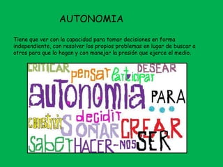 AUTONOMIA
Tiene que ver con la capacidad para tomar decisiones en forma
independiente, con resolver los propios problemas en lugar de buscar a
otros para que lo hagan y con manejar la presión que ejerce el medio.
 