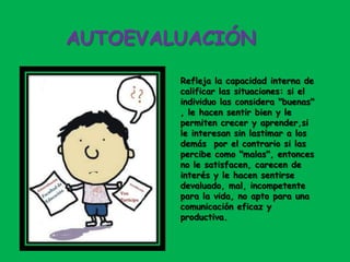 AUTOEVALUACIÓN
Refleja la capacidad interna de
calificar las situaciones: si el
individuo las considera "buenas"
, le hacen sentir bien y le
permiten crecer y aprender,si
le interesan sin lastimar a los
demás por el contrario si las
percibe como "malas", entonces
no le satisfacen, carecen de
interés y le hacen sentirse
devaluado, mal, incompetente
para la vida, no apto para una
comunicación eficaz y
productiva.
 