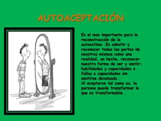 AUTOACEPTACIÓN
Es el mas importante para la
reconstrucción de la
autoestima .Es admitir y
reconocer todas las partes de
nosotros mismos como una
realidad, un hecho, reconocer
nuestra forma de ser y sentir;
habilidades y capacidades o
fallas o capacidades sin
sentirse devaluado .
Al aceptarse tal como es, la
persona puede transformar lo
que es transformable.
 