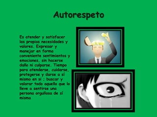 Autorespeto
Es atender y satisfacer
las propias necesidades y
valores. Expresar y
manejar en forma
conveniente sentimientos y
emociones, sin hacerse
daño ni culparse. Tiempo
para atenderse, cuidarse,
protegerse y darse a sí
mismo en si ; buscar y
valorar todo aquello que lo
lleve a sentirse una
persona orgullosa de sí
misma
 