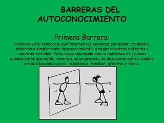 BARRERAS DEL
AUTOCONOCIMIENTO
Primera Barrera:
Consiste en la tendencia que tenemos las personas por pudor, modestia,
soberbia o simplemente desconocimiento, a negar nuestros defectos y
nuestras virtudes. Este rasgo sobresale más si hablamos de jóvenes
adolescentes que están inmersos en un proceso de descubrimiento y cambio
en su situación laboral, académica, familiar, afectiva y física.
 