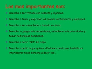 Los mas importantes son:
 Derecho a ser tratado con respeto y dignidad.
 Derecho a tener y expresar los propios sentimientos y opiniones.
 Derecho a ser escuchado y tomado en serio.
 Derecho a juzgar mis necesidades, establecer mis prioridades y
tomar mis propias decisiones.
 Derecho a decir “NO” sin culpa.
 Derecho a pedir lo que quiero, dándome cuenta que también mi
interlocutor tiene derecho a decir “no”.
 