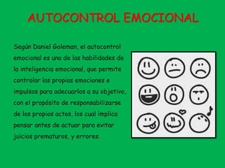 AUTOCONTROL EMOCIONAL
Según Daniel Goleman, el autocontrol
emocional es una de las habilidades de
la inteligencia emocional, que permite
controlar las propias emociones e
impulsos para adecuarlos a su objetivo,
con el propósito de responsabilizarse
de los propios actos, los cual implica
pensar antes de actuar para evitar
juicios prematuros, y errores.
 