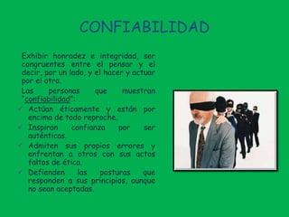 CONFIABILIDAD
Exhibir honradez e integridad, ser
congruentes entre el pensar y el
decir, por un lado, y el hacer y actuar
por el otro.
Las personas que muestran
“confiabilidad”:
 Actúan éticamente y están por
encima de todo reproche.
 Inspiran confianza por ser
auténticas.
 Admiten sus propios errores y
enfrentan a otros con sus actos
faltos de ética.
 Defienden las posturas que
responden a sus principios, aunque
no sean aceptadas.
 