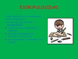 ESCRUPULOSIDAD
Responsabilidad en el cumplimiento
de las obligaciones.
Las personas que muestran
“escrupulosidad”:
 Cumplen con los compromisos y
promesas.
 Se hacen responsables de
satisfacer los objetivos.
 Son organizados y cuidadosos en el
trabajo.
 