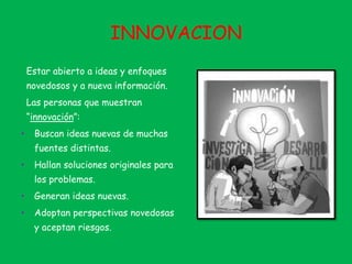 INNOVACION
Estar abierto a ideas y enfoques
novedosos y a nueva información.
Las personas que muestran
“innovación”:
• Buscan ideas nuevas de muchas
fuentes distintas.
• Hallan soluciones originales para
los problemas.
• Generan ideas nuevas.
• Adoptan perspectivas novedosas
y aceptan riesgos.
 