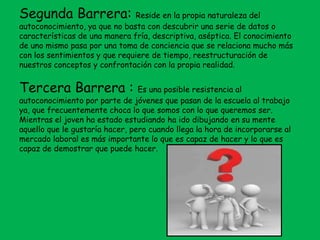 Segunda Barrera: Reside en la propia naturaleza del
autoconocimiento, ya que no basta con descubrir una serie de datos o
características de una manera fría, descriptiva, aséptica. El conocimiento
de uno mismo pasa por una toma de conciencia que se relaciona mucho más
con los sentimientos y que requiere de tiempo, reestructuración de
nuestros conceptos y confrontación con la propia realidad.
Tercera Barrera : Es una posible resistencia al
autoconocimiento por parte de jóvenes que pasan de la escuela al trabajo
ya, que frecuentemente choca lo que somos con lo que queremos ser.
Mientras el joven ha estado estudiando ha ido dibujando en su mente
aquello que le gustaría hacer, pero cuando llega la hora de incorporarse al
mercado laboral es más importante lo que es capaz de hacer y lo que es
capaz de demostrar que puede hacer.
 