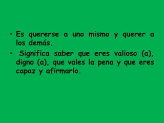 • Es quererse a uno mismo y querer a
los demás.
• Significa saber que eres valioso (a),
digno (a), que vales la pena y que eres
capaz y afirmarlo.
 