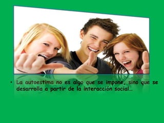 • La autoestima no es algo que se impone, sino que se
desarrolla a partir de la interacción social…
 