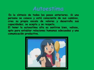 Autoestima
Es la síntesis de todos los pasos anteriores. Si una
persona se conoce y está consciente de sus cambios,
crea su propia escala de valores y desarrolla sus
capacidades; se acepta y se respeta.
El tener la autoestima alta es sentirse bien, valioso,
apto para entablar relaciones humanas adecuadas y una
comunicación productiva.
 
