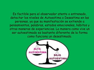 Es factible para el observador atento o entrenado,
detectar los niveles de Autoestima o Desestima en las
personas, ya que su manifestación se extiende a
pensamientos, palabras, estados emocionales, hábitos y
otras maneras de experiencias. La manera como vive un
ser autoestimado es bastante diferente de la forma
como funciona un desestimado.
 
