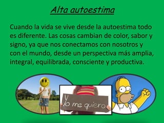 Alta autoestima
Cuando la vida se vive desde la autoestima todo
es diferente. Las cosas cambian de color, sabor y
signo, ya que nos conectamos con nosotros y
con el mundo, desde un perspectiva más amplia,
integral, equilibrada, consciente y productiva.
 