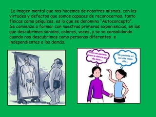 La imagen mental que nos hacemos de nosotros mismos, con las
virtudes y defectos que somos capaces de reconocernos, tanto
físicas como psíquicas, es lo que se denomina “Autoconcepto”.
Se comienza a formar con nuestras primeras experiencias, en las
que descubrimos sonidos, colores, voces, y se va consolidando
cuando nos descubrimos como personas diferentes e
independientes a los demás.
 