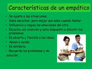 Características de un empático
• Se ajusta a las situaciones.
• Sabe escuchar, pero mejor aun sabe cuando hablar.
• Influencia y regula las emociones del otro.
• Escucha con atención y esta dispuesta a discutir los
problemas.
• Es abierta y flexible a las ideas.
• Apoya y ayuda.
• Es solidaria.
• Recuerda los problemas y da
solución.
 