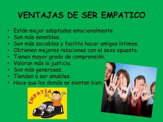 VENTAJAS DE SER EMPATICO
• Están mejor adaptadas emocionalmente
• Son más sensibles.
• Son más sociables y facilita hacer amigos íntimos.
• Obtienen mejores relaciones con el sexo opuesto.
• Tienen mayor grado de comprensión.
• Valoran más la justicia.
• Son más generosas.
• Tienden a ser amables.
• Hace que los demás se sientan bien.
 