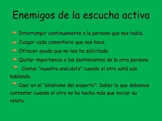 Enemigos de la escucha activa
Interrumpir continuamente a la persona que nos habla.
Juzgar cada comentario que nos hace.
Ofrecer ayuda que no nos ha solicitado.
Quitar importancia a los sentimientos de la otra persona
Contar “nuestra anécdota” cuando el otro está aún
hablando.
Caer en el “síndrome del experto”: Saber lo que debemos
contestar cuando el otro no ha hecho más que iniciar su
relato.
 