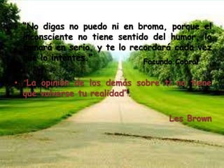 • “No digas no puedo ni en broma, porque el
inconsciente no tiene sentido del humor, lo
tomará en serio, y te lo recordará cada vez
que lo intentes.”
• “La opinión de los demás sobre ti no tiene
que volverse tu realidad”.
Les Brown
Facundo Cabral
 