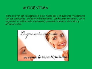 AUTOESTIMA
Tiene que ver con la aceptación de si mismo (a) ,con quererse y aceptarse
con sus cualidades , defectos y limitaciones , con hacerse respetar , con la
seguridad y confianza de si mismo (a) para salir adelante de la vida y
afrontar retos.
 