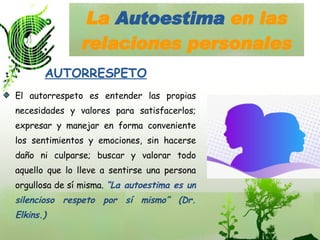 La  Autoestima  en las relaciones personales El autorrespeto es entender las propias necesidades y valores para satisfacerlos; expresar y manejar en forma conveniente los sentimientos y emociones, sin hacerse daño ni culparse; buscar y valorar todo aquello que lo lleve a sentirse una persona orgullosa de sí misma.  “La autoestima es un silencioso respeto por sí mismo” (Dr. Elkins.) AUTORRESPETO 