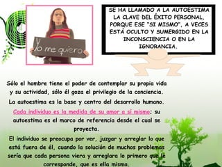 Sólo el hombre tiene el poder de contemplar su propia vida y su actividad, sólo él goza el privilegio de la conciencia. La autoestima es la base y centro del desarrollo humano. Cada individuo es la medida de su amor a sí mismo ; su autoestima es el marco de referencia desde el cual se proyecta. El individuo se preocupa por ver, juzgar y arreglar lo que está fuera de él, cuando la solución de muchos problemas sería que cada persona viera y arreglara lo primero que le corresponde, que es ella misma. SE HA LLAMADO A LA AUTOESTIMA LA CLAVE DEL ÉXITO PERSONAL, PORQUE ESE “SI MISMO”, A VECES ESTÁ OCULTO Y SUMERGIDO EN LA INCONSCIENCIA O EN LA IGNORANCIA.   