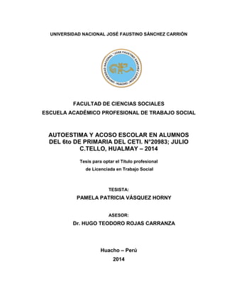 UNIVERSIDAD NACIONAL JOSÉ FAUSTINO SÁNCHEZ CARRIÓN
FACULTAD DE CIENCIAS SOCIALES
ESCUELA ACADÉMICO PROFESIONAL DE TRABAJO SOCIAL
AUTOESTIMA Y ACOSO ESCOLAR EN ALUMNOS
DEL 6to DE PRIMARIA DEL CETI. N°20983; JULIO
C.TELLO, HUALMAY – 2014
Tesis para optar el Título profesional
de Licenciada en Trabajo Social
TESISTA:
PAMELA PATRICIA VÁSQUEZ HORNY
ASESOR:
Dr. HUGO TEODORO ROJAS CARRANZA
Huacho – Perú
2014
 