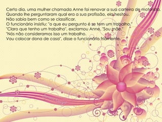 Certo dia, uma mulher chamada Anne foi renovar a sua carteira de motorista.  Quando lhe perguntaram qual era a sua profissão, ela hesitou.  Não sabia bem como se classificar.  O funcionário insistiu: "o que eu pergunto é se tem um trabalho."  "Claro que tenho um trabalho", exclamou Anne. "Sou mãe."  "Nós não consideramos isso um trabalho.  Vou colocar dona de casa", disse o funcionário friamente. 