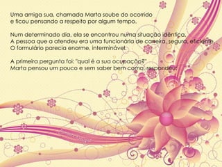 Uma amiga sua, chamada Marta soube do ocorrido  e ficou pensando a respeito por algum tempo.  Num determinado dia, ela se encontrou numa situação idêntica.  A pessoa que a atendeu era uma funcionária de carreira, segura, eficiente.  O formulário parecia enorme, interminável.  A primeira pergunta foi: "qual é a sua ocupação?"  Marta pensou um pouco e sem saber bem como, respondeu: 