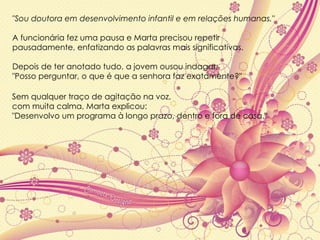 "Sou doutora em desenvolvimento infantil e em relações humanas."  A funcionária fez uma pausa e Marta precisou repetir  pausadamente, enfatizando as palavras mais significativas.  Depois de ter anotado tudo, a jovem ousou indagar;  "Posso perguntar, o que é que a senhora faz exatamente?" Sem qualquer traço de agitação na voz,  com muita calma, Marta explicou:  "Desenvolvo um programa à longo prazo, dentro e fora de casa." 