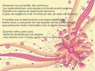 Pensando na sua família, ela continuou:  "sou responsável por uma equipe e já recebi quatro projetos. Trabalho em regime de dedicação exclusiva.  O grau de exigência é de 14 horas por dia, às vezes até 24 horas." À medida que ia descrevendo suas responsabilidades,  Marta notou o crescente tom de respeito na voz da funcionária,  que preencheu todo o formulário com os dados fornecidos.  Quando voltou para casa,  Marta foi recebida por sua equipe:  uma menina com 13 anos, outra com 7 e outra com 3. 