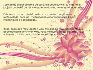 "Mãe, onde está meu sapato? Mãe, me ajuda a fazer a lição? Mãe, o bebê não pára de chorar. Mãe, você me busca na escola? Mãe, você vai assistir a minha dança? Mãe, você compra? Mãe..." Subindo ao andar de cima da casa, ela pôde ouvir o seu mais novo projeto, um bebê de seis meses, testando uma nova tonalidade de voz.  Feliz, Marta tomou o bebê nos braços e pensou na glória da maternidade, com suas multiplicadas responsabilidades. E horas intermináveis de dedicação... 