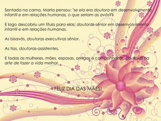 Sentada na cama, Marta pensou:  "se ela era doutora em desenvolvimento infantil e em relações humanas, o que seriam as avós?"  E logo descobriu um título para elas:  doutoras-sênior em desenvolvimento infantil e em relações humanas .  As bisavós,  doutoras executivas sênior .  As tias,  doutoras-assistentes .  E todas as mulheres, mães, esposas, amigas e companheiras:  doutoras na arte de fazer a vida melhor . FELIZ DIA DAS MÃES! 