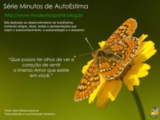 Série Minutos de AutoEstima http://www.modestiaaparte.blog.br “ Que possas ter olhos de ver e coração de sentir o imenso Amor que existe em você.” Site dedicado ao desenvolvimento da AutoEstima, contendo artigos, dicas, testes e apresentações que visam o autoconhecimento, a autoaceitação e o autoamor. Fotos: http://olhares.aeiou.pt   Texto atribuído a Luis Fernando Veríssimo 