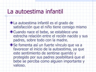 La autoestima infantil La autoestima infantil es el grado de satisfacción que el niño tiene consigo mismo Cuando nace el bebe, se establece una estrecha relación entre el recién nacido y sus padres, sobre todo con la madre. Se fomenta así un fuerte vínculo que va a favorecer el inicio de la autoestima, ya que este sentimiento de sentirse querido y protegido por sus padres posibilitará que el bebe se perciba como alguien importante y valioso.  