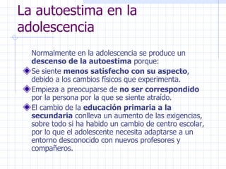 La autoestima en la adolescencia Normalmente en la adolescencia se produce un  descenso de la autoestima  porque: Se siente  menos satisfecho con su aspecto , debido a los cambios físicos que experimenta. Empieza a preocuparse de  no ser correspondido  por la persona por la que se siente atraído. El cambio de la  educación primaria a la secundaria  conlleva un aumento de las exigencias, sobre todo si ha habido un cambio de centro escolar, por lo que el adolescente necesita adaptarse a un entorno desconocido con nuevos profesores y compañeros. 