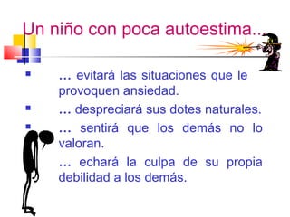 Un niño con poca autoestima...
 … evitará las situaciones que le
provoquen ansiedad.
 … despreciará sus dotes naturales.
 … sentirá que los demás no lo
valoran.
 … echará la culpa de su propia
debilidad a los demás.
 