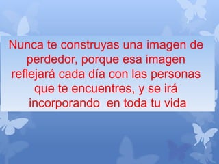 Nunca te construyas una imagen de
perdedor, porque esa imagen
reflejará cada día con las personas
que te encuentres, y se irá
incorporando en toda tu vida
 
