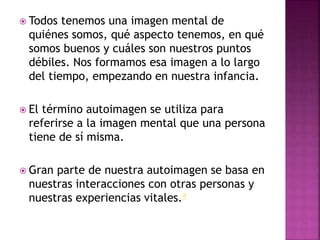  Todos tenemos una imagen mental de
quiénes somos, qué aspecto tenemos, en qué
somos buenos y cuáles son nuestros puntos
débiles. Nos formamos esa imagen a lo largo
del tiempo, empezando en nuestra infancia.
 El término autoimagen se utiliza para
referirse a la imagen mental que una persona
tiene de sí misma.
 Gran parte de nuestra autoimagen se basa en
nuestras interacciones con otras personas y
nuestras experiencias vitales.4
 