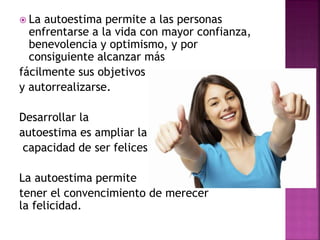  La autoestima permite a las personas
enfrentarse a la vida con mayor confianza,
benevolencia y optimismo, y por
consiguiente alcanzar más
fácilmente sus objetivos
y autorrealizarse.
Desarrollar la
autoestima es ampliar la
capacidad de ser felices
La autoestima permite
tener el convencimiento de merecer
la felicidad.
 