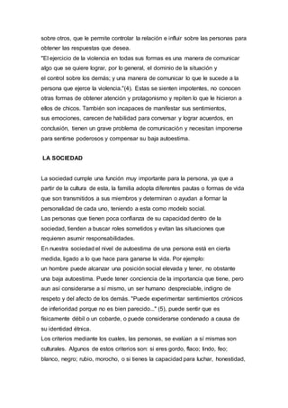 sobre otros, que le permite controlar la relación e influir sobre las personas para
obtener las respuestas que desea.
"El ejercicio de la violencia en todas sus formas es una manera de comunicar
algo que se quiere lograr, por lo general, el dominio de la situación y
el control sobre los demás; y una manera de comunicar lo que le sucede a la
persona que ejerce la violencia."(4). Estas se sienten impotentes, no conocen
otras formas de obtener atención y protagonismo y repiten lo que le hicieron a
ellos de chicos. También son incapaces de manifestar sus sentimientos,
sus emociones, carecen de habilidad para conversar y lograr acuerdos, en
conclusión, tienen un grave problema de comunicación y necesitan imponerse
para sentirse poderosos y compensar su baja autoestima.
LA SOCIEDAD
La sociedad cumple una función muy importante para la persona, ya que a
partir de la cultura de esta, la familia adopta diferentes pautas o formas de vida
que son transmitidos a sus miembros y determinan o ayudan a formar la
personalidad de cada uno, teniendo a esta como modelo social.
Las personas que tienen poca confianza de su capacidad dentro de la
sociedad, tienden a buscar roles sometidos y evitan las situaciones que
requieren asumir responsabilidades.
En nuestra sociedad el nivel de autoestima de una persona está en cierta
medida, ligado a lo que hace para ganarse la vida. Por ejemplo:
un hombre puede alcanzar una posición social elevada y tener, no obstante
una baja autoestima. Puede tener conciencia de la importancia que tiene, pero
aun así considerarse a sí mismo, un ser humano despreciable, indigno de
respeto y del afecto de los demás. "Puede experimentar sentimientos crónicos
de inferioridad porque no es bien parecido..." (5), puede sentir que es
físicamente débil o un cobarde, o puede considerarse condenado a causa de
su identidad étnica.
Los criterios mediante los cuales, las personas, se evalúan a sí mismas son
culturales. Algunos de estos criterios son: si eres gordo, flaco; lindo, feo;
blanco, negro; rubio, morocho, o si tienes la capacidad para luchar, honestidad,
 