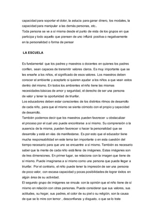 capacidad para soportar el dolor, la astucia para ganar dinero, los modales, la
capacidad para manipular a las demás personas, etc..
Toda persona se ve a sí misma desde el punto de vista de los grupos en que
participa y todo aquello que piensen de uno influirá positiva o negativamente
en la personalidad o forma de pensar
LA ESCUELA
Es fundamental que los padres y maestros o docentes en quienes los padres
confíen, sean capaces de transmitir valores claros. Es muy importante que se
les enseñe a los niños, el significado de esos valores. Los maestros deben
conocer el ambiente y aceptarlo si quieren ayudar a los niños a que vean estos
dentro del mismo. En todos los ambientes el niño tiene las mismas
necesidades básicas de amor y seguridad, el derecho de ser una persona
de valor y tener la oportunidad de triunfar.
Los educadores deben estar conscientes de los distintos ritmos de desarrollo
de cada niño, para que el mismo se sienta cómodo con el propio y capacidad
de desarrollo.
También podemos decir que los maestros pueden favorecer u obstaculizar
el proceso por el cual uno puede encontrarse a sí mismo. Su comprensión o la
ausencia de la misma, pueden favorecer o hacer la personalidad que se
desarrolla y está en vías de manifestarse. Es por esto que el educador tiene
mucha responsabilidad en este tema tan importante o en esta cuestión del
tiempo necesario para que uno se encuentre a sí mismo. También es necesario
saber que la mente de cada niño está llena de imágenes. Estas imágenes son
de tres dimensiones. En primer lugar, se relaciona con la imagen que tiene de
sí mismo. Puede imaginarse a sí mismo como una persona que puede llegar a
triunfar. Por el contrario, el niño puede tener la impresión de ser una persona
de poco valor, con escasa capacidad y pocas posibilidades de lograr éxitos en
algún área de su actividad.
El segundo grupo de imágenes se vincula con la opinión que el niño tiene de sí
mismo en relación con otras personas. Puede considerar que sus valores, sus
actitudes, su hogar, sus padres, el color de su piel o su religión, son la causa
de que se lo mire con temor , desconfianza y disgusto, o que se lo trate
 