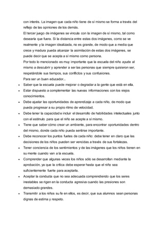 con interés. La imagen que cada niño tiene de sí mismo se forma a través del
reflejo de las opiniones de los demás.
El tercer juego de imágenes se vincula con la imagen de sí mismo, tal como
desearía que fuera. Si la distancia entre estas dos imágenes, como se ve
realmente y la imagen idealizada, no es grande, de modo que a media que
crece y madura pueda alcanzar la asimilación de estas dos imágenes, se
puede decir que se acepta a sí mismo como persona.
Por todo lo mencionado es muy importante que la escuela del niño ayude al
mismo a descubrir y aprender a ser las personas que siempre quisieron ser,
respetándole sus tiempos, sus conflictos y sus confusiones.
Para ser un buen educador...
 Saber que la escuela puede mejorar o degradar a la gente que está en ella.
 Estar dispuesto a complementar las nuevas informaciones con los viejos
conocimientos.
 Debe ajustar las oportunidades de aprendizaje a cada niño, de modo que
pueda progresar a su propio ritmo de velocidad.
 Debe tener la capacidad e incluir el desarrollo de habilidades intelectuales junto
con el estímulo para que el niño se acepte a sí mismo.
 Tiene que saber cómo crear un ambiente, para encontrar oportunidades dentro
del mismo, donde cada niño pueda sentirse importante.
 Debe reconocer los puntos fuetes de cada niño: debe tener en claro que las
decisiones de los niños pueden ser vencidas a través de sus fortalezas.
 Tener conciencia de los sentimientos y de las imágenes que los niños tienen en
su mente cuando van a la escuela.
 Comprender que algunas veces los niños sólo se desarrollan mediante la
aprobación, ya que la crítica debe esperar hasta que el niño sea
suficientemente fuerte para aceptarla.
 Aceptar la conducta que no sea adecuada comprendiendo que los seres
inestables se rigen en la conducta agresiva cuando las presiones son
demasiado grandes.
 Transmitir a los niños su fe en ellos, es decir, que sus alumnos sean personas
dignas de estima y respeto.
 
